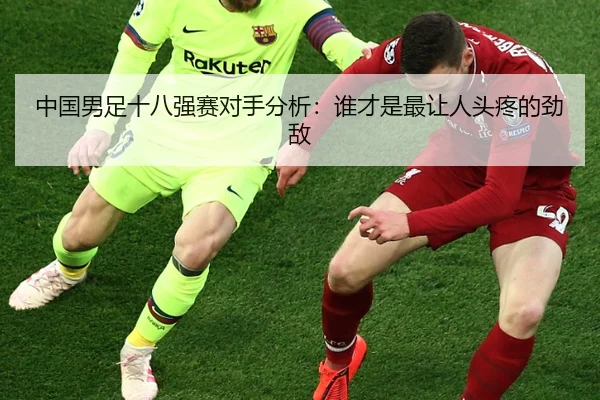 中国男足十八强赛对手分析：谁才是最让人头疼的劲敌